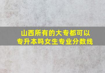 山西所有的大专都可以专升本吗女生专业分数线