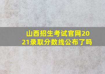 山西招生考试官网2021录取分数线公布了吗