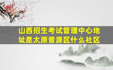 山西招生考试管理中心地址是太原晋源区什么社区