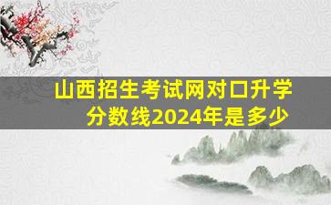 山西招生考试网对口升学分数线2024年是多少