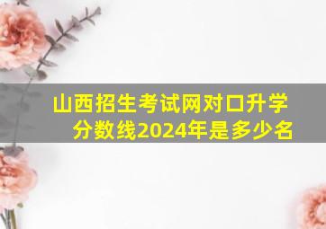 山西招生考试网对口升学分数线2024年是多少名