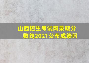 山西招生考试网录取分数线2021公布成绩吗