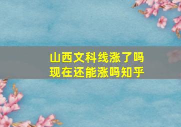 山西文科线涨了吗现在还能涨吗知乎