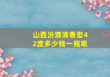 山西汾酒清香型42度多少钱一瓶呢