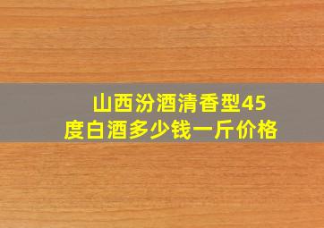 山西汾酒清香型45度白酒多少钱一斤价格