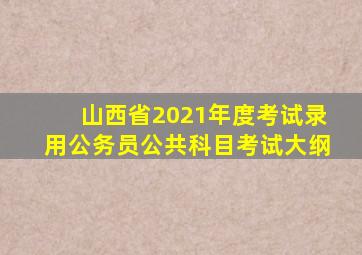 山西省2021年度考试录用公务员公共科目考试大纲