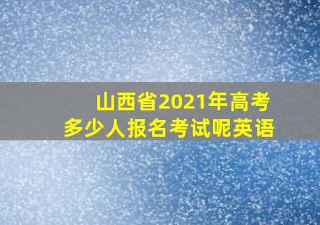 山西省2021年高考多少人报名考试呢英语