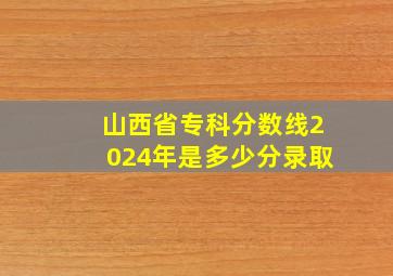 山西省专科分数线2024年是多少分录取