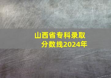 山西省专科录取分数线2024年