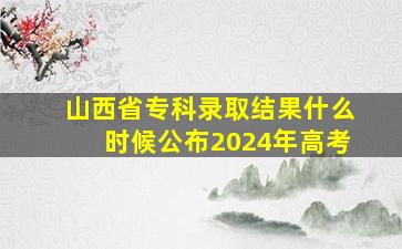 山西省专科录取结果什么时候公布2024年高考