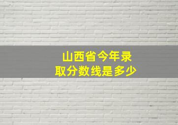 山西省今年录取分数线是多少