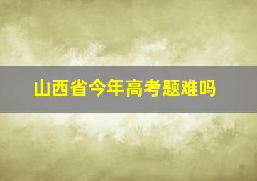 山西省今年高考题难吗