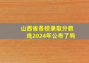 山西省各校录取分数线2024年公布了吗