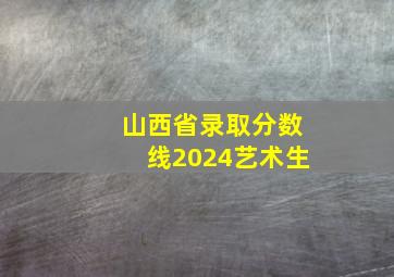 山西省录取分数线2024艺术生