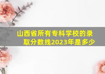 山西省所有专科学校的录取分数线2023年是多少