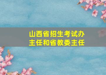 山西省招生考试办主任和省教委主任