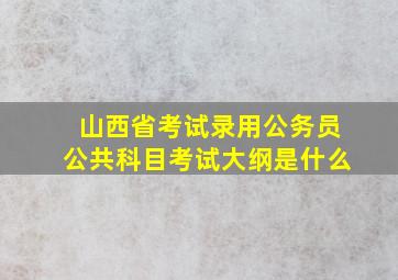 山西省考试录用公务员公共科目考试大纲是什么