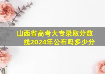 山西省高考大专录取分数线2024年公布吗多少分