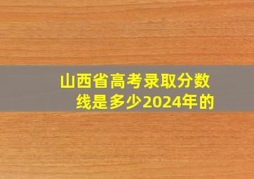 山西省高考录取分数线是多少2024年的