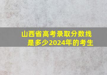 山西省高考录取分数线是多少2024年的考生