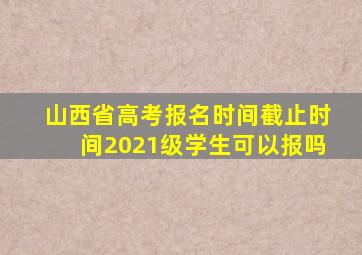 山西省高考报名时间截止时间2021级学生可以报吗