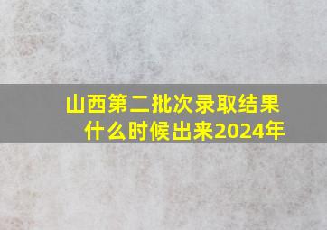 山西第二批次录取结果什么时候出来2024年