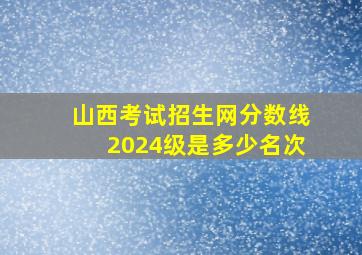 山西考试招生网分数线2024级是多少名次