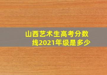 山西艺术生高考分数线2021年级是多少