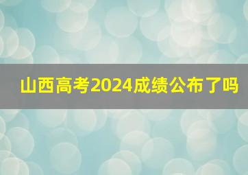 山西高考2024成绩公布了吗