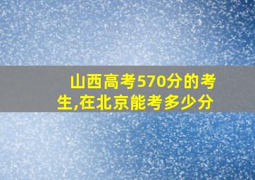 山西高考570分的考生,在北京能考多少分