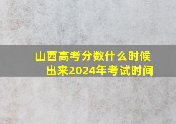 山西高考分数什么时候出来2024年考试时间