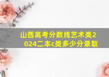 山西高考分数线艺术类2024二本c类多少分录取