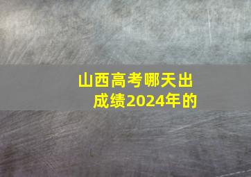 山西高考哪天出成绩2024年的