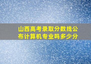 山西高考录取分数线公布计算机专业吗多少分