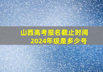 山西高考报名截止时间2024年级是多少号