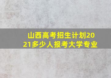 山西高考招生计划2021多少人报考大学专业