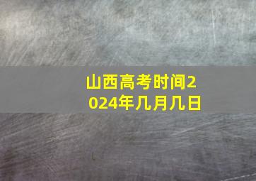 山西高考时间2024年几月几日