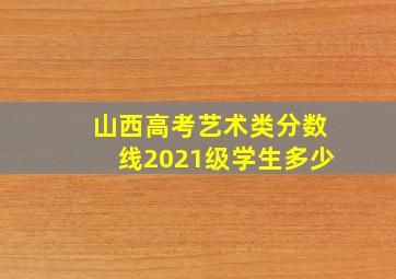 山西高考艺术类分数线2021级学生多少