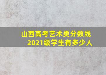 山西高考艺术类分数线2021级学生有多少人