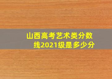 山西高考艺术类分数线2021级是多少分