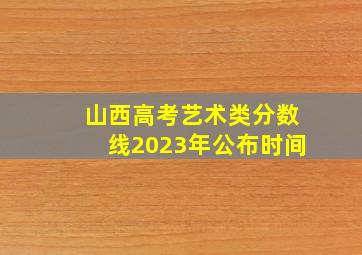 山西高考艺术类分数线2023年公布时间