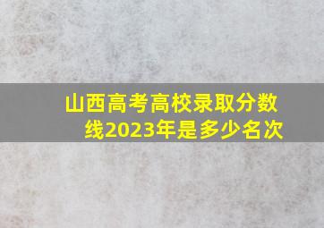 山西高考高校录取分数线2023年是多少名次