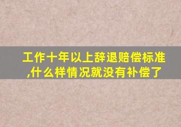 工作十年以上辞退赔偿标准,什么样情况就没有补偿了