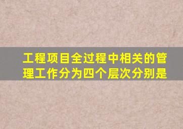 工程项目全过程中相关的管理工作分为四个层次分别是