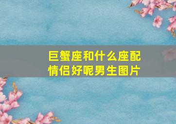 巨蟹座和什么座配情侣好呢男生图片