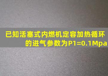 已知活塞式内燃机定容加热循环的进气参数为P1=0.1Mpa