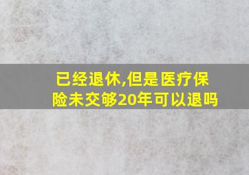 已经退休,但是医疗保险未交够20年可以退吗