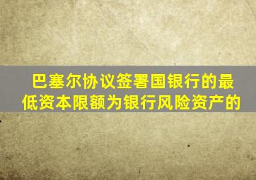 巴塞尔协议签署国银行的最低资本限额为银行风险资产的