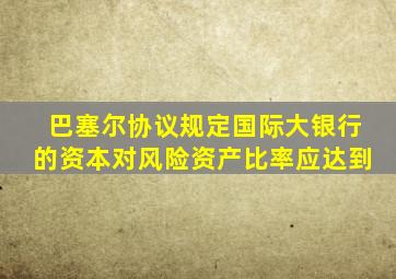 巴塞尔协议规定国际大银行的资本对风险资产比率应达到