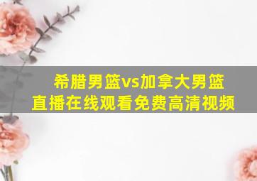 希腊男篮vs加拿大男篮直播在线观看免费高清视频